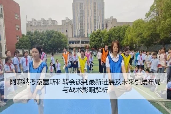 阿森纳考察塞斯科转会谈判最新进展及未来引援布局与战术影响解析