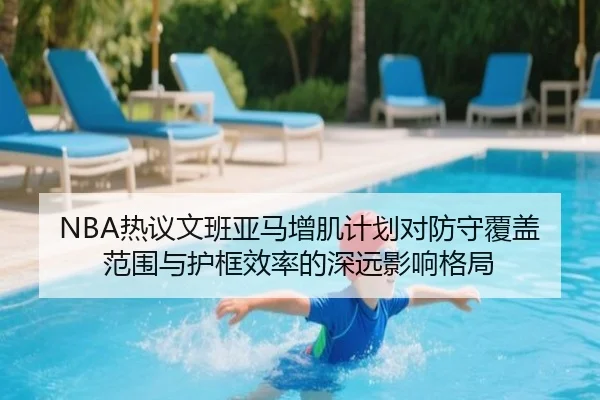 NBA热议文班亚马增肌计划对防守覆盖范围与护框效率的深远影响格局
